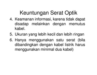 Keuntungan Serat Optik
4. Keamanan informasi, karena tidak dapat
disadap melainkan dengan memutus
kabel.
5. Ukuran yang lebih kecil dan lebih ringan
6. Hanya menggunakan satu serat (bila
dibandingkan dengan kabel listrik harus
menggunakan minimal dua kabel)
 