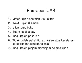 Persiapan UAS
1. Materi ujian : setelah uts - akhir
2. Waktu ujian 60 menit
3. Ujian tutup buku
4. Soal 5 soal essay4. Soal 5 soal essay
5. Tidak boleh pakai hp
6. Tidak boleh pakai tip ex, kalau ada kesalahan
coret dengan satu garis saja
7. Tidak boleh pinjam meminjam selama ujian
 