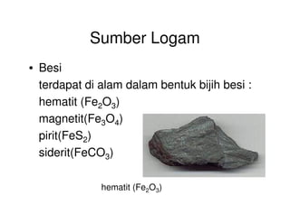 Sumber Logam
• Besi
terdapat di alam dalam bentuk bijih besi :
hematit (Fe2O3)
magnetit(Fe3O4)
pirit(FeS2)
siderit(FeCO3)
hematit (Fe2O3)
 