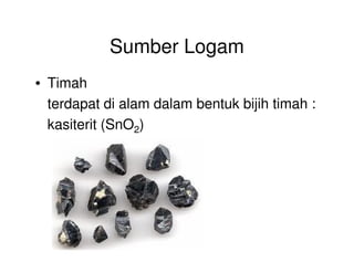 Sumber Logam
• Timah
terdapat di alam dalam bentuk bijih timah :
kasiterit (SnO2)
 