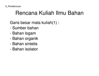 Rencana Kuliah Ilmu Bahan
Garis besar mata kuliah(1) :
- Sumber bahan
- Bahan logam
- Bahan organik
0_Pendahuluan
- Bahan organik
- Bahan sintetis
- Bahan isolator
 
