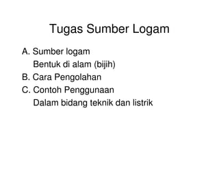 Tugas Sumber Logam
A. Sumber logam
Bentuk di alam (bijih)
B. Cara Pengolahan
C. Contoh Penggunaan
Dalam bidang teknik dan listrik
 