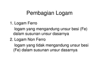 Pembagian Logam
1. Logam Ferro
logam yang mengandung unsur besi (Fe)
dalam susunan unsur dasarnya
2. Logam Non Ferro2. Logam Non Ferro
logam yang tidak mengandung unsur besi
(Fe) dalam susunan unsur dasarnya
 