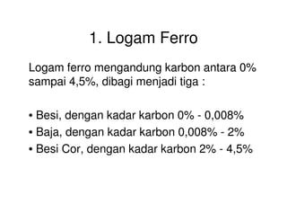 1. Logam Ferro
Logam ferro mengandung karbon antara 0%
sampai 4,5%, dibagi menjadi tiga :
• Besi, dengan kadar karbon 0% - 0,008%• Besi, dengan kadar karbon 0% - 0,008%
• Baja, dengan kadar karbon 0,008% - 2%
• Besi Cor, dengan kadar karbon 2% - 4,5%
 