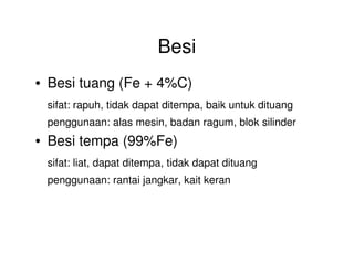Besi
• Besi tuang (Fe + 4%C)
sifat: rapuh, tidak dapat ditempa, baik untuk dituang
penggunaan: alas mesin, badan ragum, blok silinder
• Besi tempa (99%Fe)• Besi tempa (99%Fe)
sifat: liat, dapat ditempa, tidak dapat dituang
penggunaan: rantai jangkar, kait keran
 
