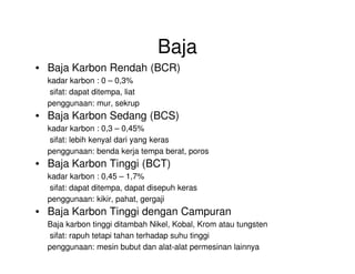 Baja
• Baja Karbon Rendah (BCR)
kadar karbon : 0 – 0,3%
sifat: dapat ditempa, liat
penggunaan: mur, sekrup
• Baja Karbon Sedang (BCS)
kadar karbon : 0,3 – 0,45%
sifat: lebih kenyal dari yang kerassifat: lebih kenyal dari yang keras
penggunaan: benda kerja tempa berat, poros
• Baja Karbon Tinggi (BCT)
kadar karbon : 0,45 – 1,7%
sifat: dapat ditempa, dapat disepuh keras
penggunaan: kikir, pahat, gergaji
• Baja Karbon Tinggi dengan Campuran
Baja karbon tinggi ditambah Nikel, Kobal, Krom atau tungsten
sifat: rapuh tetapi tahan terhadap suhu tinggi
penggunaan: mesin bubut dan alat-alat permesinan lainnya
 