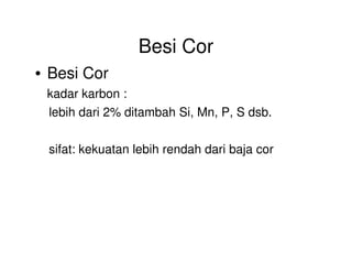 Besi Cor
• Besi Cor
kadar karbon :
lebih dari 2% ditambah Si, Mn, P, S dsb.
sifat: kekuatan lebih rendah dari baja cor
 