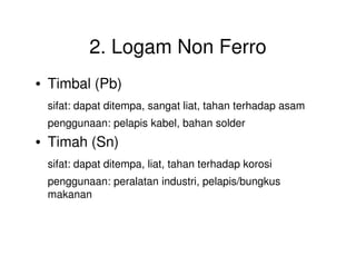 2. Logam Non Ferro
• Timbal (Pb)
sifat: dapat ditempa, sangat liat, tahan terhadap asam
penggunaan: pelapis kabel, bahan solder
• Timah (Sn)• Timah (Sn)
sifat: dapat ditempa, liat, tahan terhadap korosi
penggunaan: peralatan industri, pelapis/bungkus
makanan
 