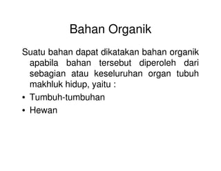 Bahan Organik
Suatu bahan dapat dikatakan bahan organik
apabila bahan tersebut diperoleh dari
sebagian atau keseluruhan organ tubuh
makhluk hidup, yaitu :makhluk hidup, yaitu :
• Tumbuh-tumbuhan
• Hewan
 
