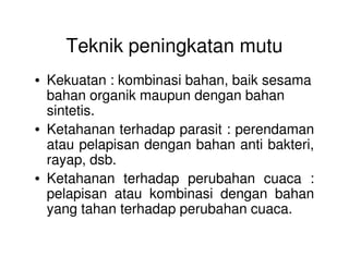 Teknik peningkatan mutu
• Kekuatan : kombinasi bahan, baik sesama
bahan organik maupun dengan bahan
sintetis.
• Ketahanan terhadap parasit : perendaman• Ketahanan terhadap parasit : perendaman
atau pelapisan dengan bahan anti bakteri,
rayap, dsb.
• Ketahanan terhadap perubahan cuaca :
pelapisan atau kombinasi dengan bahan
yang tahan terhadap perubahan cuaca.
 