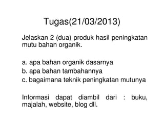 Tugas(21/03/2013)
Jelaskan 2 (dua) produk hasil peningkatan
mutu bahan organik.
a. apa bahan organik dasarnyaa. apa bahan organik dasarnya
b. apa bahan tambahannya
c. bagaimana teknik peningkatan mutunya
Informasi dapat diambil dari : buku,
majalah, website, blog dll.
 