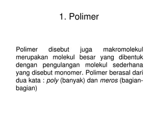 1. Polimer
Polimer disebut juga makromolekul
merupakan molekul besar yang dibentuk
dengan pengulangan molekul sederhanadengan pengulangan molekul sederhana
yang disebut monomer. Polimer berasal dari
dua kata : poly (banyak) dan meros (bagian-
bagian)
 