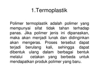 1.Termoplastik
Polimer termoplastik adalah polimer yang
mempunyai sifat tidak tahan terhadap
panas. Jika polimer jenis ini dipanaskan,
maka akan menjadi lunak dan didinginkanmaka akan menjadi lunak dan didinginkan
akan mengeras. Proses tersebut dapat
terjadi berulang kali, sehingga dapat
dibentuk ulang dalam berbagai bentuk
melalui cetakan yang berbeda untuk
mendapatkan produk polimer yang baru.
 