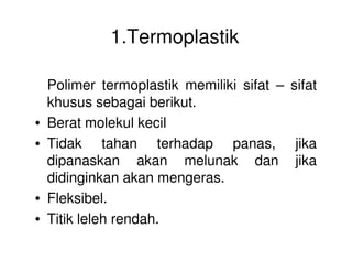 1.Termoplastik
Polimer termoplastik memiliki sifat – sifat
khusus sebagai berikut.
• Berat molekul kecil
• Tidak tahan terhadap panas, jika• Tidak tahan terhadap panas, jika
dipanaskan akan melunak dan jika
didinginkan akan mengeras.
• Fleksibel.
• Titik leleh rendah.
 
