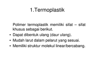 1.Termoplastik
Polimer termoplastik memiliki sifat – sifat
khusus sebagai berikut.
• Dapat dibentuk ulang (daur ulang).• Dapat dibentuk ulang (daur ulang).
• Mudah larut dalam pelarut yang sesuai.
• Memiliki struktur molekul linear/bercabang.
 
