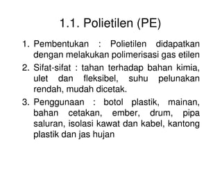 1.1. Polietilen (PE)
1. Pembentukan : Polietilen didapatkan
dengan melakukan polimerisasi gas etilen
2. Sifat-sifat : tahan terhadap bahan kimia,
ulet dan fleksibel, suhu pelunakan
rendah, mudah dicetak.rendah, mudah dicetak.
3. Penggunaan : botol plastik, mainan,
bahan cetakan, ember, drum, pipa
saluran, isolasi kawat dan kabel, kantong
plastik dan jas hujan
 