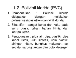 1.2. Polivinil klorida (PVC)
1. Pembentukan : Polivinil klorida
didapatkan dengan melakukan
polimerisasi gas etilen dan vinil klorida
2. Sifat-sifat : sangat keras dan kaku pada
suhu biasa, tahan bahan kimia dansuhu biasa, tahan bahan kimia dan
larutan keras.
3. Penggunaan : pipa air, pipa plastik, pipa
kabel listrik, kulit sintetis, ubin plastik,
piringan hitam, bungkus makanan, sol
sepatu, sarung tangan dan botol detergen
 