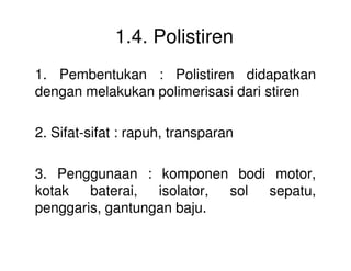 1.4. Polistiren
1. Pembentukan : Polistiren didapatkan
dengan melakukan polimerisasi dari stiren
2. Sifat-sifat : rapuh, transparan2. Sifat-sifat : rapuh, transparan
3. Penggunaan : komponen bodi motor,
kotak baterai, isolator, sol sepatu,
penggaris, gantungan baju.
 
