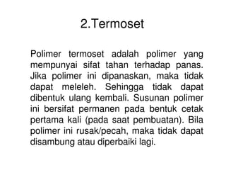 2.Termoset
Polimer termoset adalah polimer yang
mempunyai sifat tahan terhadap panas.
Jika polimer ini dipanaskan, maka tidak
dapat meleleh. Sehingga tidak dapatdapat meleleh. Sehingga tidak dapat
dibentuk ulang kembali. Susunan polimer
ini bersifat permanen pada bentuk cetak
pertama kali (pada saat pembuatan). Bila
polimer ini rusak/pecah, maka tidak dapat
disambung atau diperbaiki lagi.
 