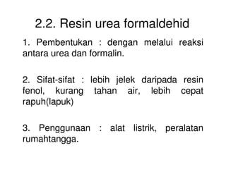 2.2. Resin urea formaldehid
1. Pembentukan : dengan melalui reaksi
antara urea dan formalin.
2. Sifat-sifat : lebih jelek daripada resin
fenol, kurang tahan air, lebih cepatfenol, kurang tahan air, lebih cepat
rapuh(lapuk)
3. Penggunaan : alat listrik, peralatan
rumahtangga.
 