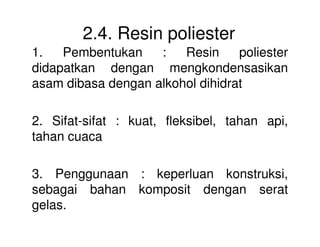 2.4. Resin poliester
1. Pembentukan : Resin poliester
didapatkan dengan mengkondensasikan
asam dibasa dengan alkohol dihidrat
2. Sifat-sifat : kuat, fleksibel, tahan api,2. Sifat-sifat : kuat, fleksibel, tahan api,
tahan cuaca
3. Penggunaan : keperluan konstruksi,
sebagai bahan komposit dengan serat
gelas.
 