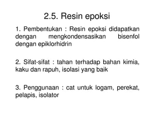 2.5. Resin epoksi
1. Pembentukan : Resin epoksi didapatkan
dengan mengkondensasikan bisenfol
dengan epiklorhidrin
2. Sifat-sifat : tahan terhadap bahan kimia,2. Sifat-sifat : tahan terhadap bahan kimia,
kaku dan rapuh, isolasi yang baik
3. Penggunaan : cat untuk logam, perekat,
pelapis, isolator
 