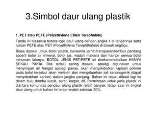 3.Simbol daur ulang plastik
1. PET atau PETE (Polyethylene Etilen Terephalate)
Tanda ini biasanya tertera logo daur ulang dengan angka 1 di tengahnya serta
tulisan PETE atau PET (Polyethylene Terephthalate) di bawah segitiga.
Biasa dipakai untuk botol plastik, berwarna jernih/transparan/tembus pandang
seperti botol air mineral, botol jus, wadah makana dan hampir semua botol
minuman lainnya. BOTOL JENIS PET/PETE ini direkomendasikan HANYAminuman lainnya. BOTOL JENIS PET/PETE ini direkomendasikan HANYA
SEKALI PAKAI. Bila terlalu sering dipakai, apalagi digunakan untuk
menyimpan air hangat apalagi panas, akan mengakibatkan lapisan polimer
pada botol tersebut akan meleleh dan mengeluarkan zat karsinogenik (dapat
menyebabkan kanker) dalam jangka panjang. Bahan ini dapat dibuat lagi ke
dalam bulu domba kutub, serat, karpet, dll. Permintaan untuk jenis plastik ini
diantara komunitas pendaur ulang plastik relatif banyak, tetapi saat ini tingkat
daur ulang untuk bahan ini tetap rendah sebesar 20%.
 