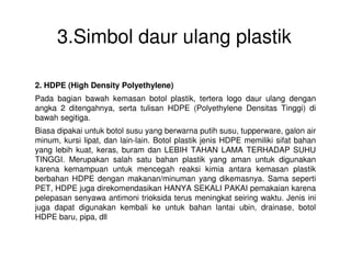3.Simbol daur ulang plastik
2. HDPE (High Density Polyethylene)
Pada bagian bawah kemasan botol plastik, tertera logo daur ulang dengan
angka 2 ditengahnya, serta tulisan HDPE (Polyethylene Densitas Tinggi) di
bawah segitiga.
Biasa dipakai untuk botol susu yang berwarna putih susu, tupperware, galon air
minum, kursi lipat, dan lain-lain. Botol plastik jenis HDPE memiliki sifat bahan
yang lebih kuat, keras, buram dan LEBIH TAHAN LAMA TERHADAP SUHU
TINGGI. Merupakan salah satu bahan plastik yang aman untuk digunakan
karena kemampuan untuk mencegah reaksi kimia antara kemasan plastik
berbahan HDPE dengan makanan/minuman yang dikemasnya. Sama seperti
PET, HDPE juga direkomendasikan HANYA SEKALI PAKAI pemakaian karena
pelepasan senyawa antimoni trioksida terus meningkat seiring waktu. Jenis ini
juga dapat digunakan kembali ke untuk bahan lantai ubin, drainase, botol
HDPE baru, pipa, dll
 