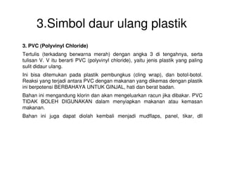 3.Simbol daur ulang plastik
3. PVC (Polyvinyl Chloride)
Tertulis (terkadang berwarna merah) dengan angka 3 di tengahnya, serta
tulisan V. V itu berarti PVC (polyvinyl chloride), yaitu jenis plastik yang paling
sulit didaur ulang.
Ini bisa ditemukan pada plastik pembungkus (cling wrap), dan botol-botol.
Reaksi yang terjadi antara PVC dengan makanan yang dikemas dengan plastik
ini berpotensi BERBAHAYA UNTUK GINJAL, hati dan berat badan.ini berpotensi BERBAHAYA UNTUK GINJAL, hati dan berat badan.
Bahan ini mengandung klorin dan akan mengeluarkan racun jika dibakar. PVC
TIDAK BOLEH DIGUNAKAN dalam menyiapkan makanan atau kemasan
makanan.
Bahan ini juga dapat diolah kembali menjadi mudflaps, panel, tikar, dll
 