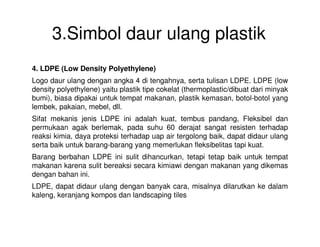 3.Simbol daur ulang plastik
4. LDPE (Low Density Polyethylene)
Logo daur ulang dengan angka 4 di tengahnya, serta tulisan LDPE. LDPE (low
density polyethylene) yaitu plastik tipe cokelat (thermoplastic/dibuat dari minyak
bumi), biasa dipakai untuk tempat makanan, plastik kemasan, botol-botol yang
lembek, pakaian, mebel, dll.
Sifat mekanis jenis LDPE ini adalah kuat, tembus pandang, Fleksibel dan
permukaan agak berlemak, pada suhu 60 derajat sangat resisten terhadappermukaan agak berlemak, pada suhu 60 derajat sangat resisten terhadap
reaksi kimia, daya proteksi terhadap uap air tergolong baik, dapat didaur ulang
serta baik untuk barang-barang yang memerlukan fleksibelitas tapi kuat.
Barang berbahan LDPE ini sulit dihancurkan, tetapi tetap baik untuk tempat
makanan karena sulit bereaksi secara kimiawi dengan makanan yang dikemas
dengan bahan ini.
LDPE, dapat didaur ulang dengan banyak cara, misalnya dilarutkan ke dalam
kaleng, keranjang kompos dan landscaping tiles
 