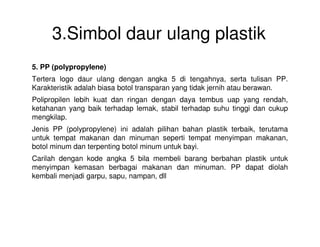 3.Simbol daur ulang plastik
5. PP (polypropylene)
Tertera logo daur ulang dengan angka 5 di tengahnya, serta tulisan PP.
Karakteristik adalah biasa botol transparan yang tidak jernih atau berawan.
Polipropilen lebih kuat dan ringan dengan daya tembus uap yang rendah,
ketahanan yang baik terhadap lemak, stabil terhadap suhu tinggi dan cukup
mengkilap.
Jenis PP (polypropylene) ini adalah pilihan bahan plastik terbaik, terutama
untuk tempat makanan dan minuman seperti tempat menyimpan makanan,
botol minum dan terpenting botol minum untuk bayi.
Carilah dengan kode angka 5 bila membeli barang berbahan plastik untuk
menyimpan kemasan berbagai makanan dan minuman. PP dapat diolah
kembali menjadi garpu, sapu, nampan, dll
 