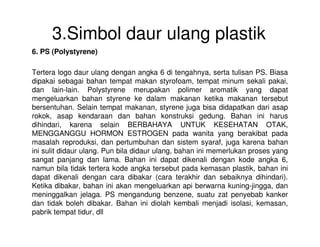 3.Simbol daur ulang plastik
6. PS (Polystyrene)
Tertera logo daur ulang dengan angka 6 di tengahnya, serta tulisan PS. Biasa
dipakai sebagai bahan tempat makan styrofoam, tempat minum sekali pakai,
dan lain-lain. Polystyrene merupakan polimer aromatik yang dapat
mengeluarkan bahan styrene ke dalam makanan ketika makanan tersebut
bersentuhan. Selain tempat makanan, styrene juga bisa didapatkan dari asap
rokok, asap kendaraan dan bahan konstruksi gedung. Bahan ini harus
dihindari, karena selain BERBAHAYA UNTUK KESEHATAN OTAK,dihindari, karena selain BERBAHAYA UNTUK KESEHATAN OTAK,
MENGGANGGU HORMON ESTROGEN pada wanita yang berakibat pada
masalah reproduksi, dan pertumbuhan dan sistem syaraf, juga karena bahan
ini sulit didaur ulang. Pun bila didaur ulang, bahan ini memerlukan proses yang
sangat panjang dan lama. Bahan ini dapat dikenali dengan kode angka 6,
namun bila tidak tertera kode angka tersebut pada kemasan plastik, bahan ini
dapat dikenali dengan cara dibakar (cara terakhir dan sebaiknya dihindari).
Ketika dibakar, bahan ini akan mengeluarkan api berwarna kuning-jingga, dan
meninggalkan jelaga. PS mengandung benzene, suatu zat penyebab kanker
dan tidak boleh dibakar. Bahan ini diolah kembali menjadi isolasi, kemasan,
pabrik tempat tidur, dll
 