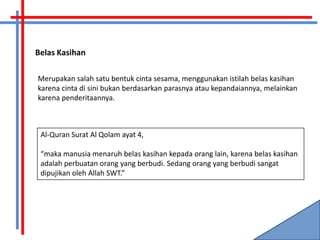 Belas Kasihan

Merupakan salah satu bentuk cinta sesama, menggunakan istilah belas kasihan
karena cinta di sini bukan berdasarkan parasnya atau kepandaiannya, melainkan
karena penderitaannya.



 Al-Quran Surat Al Qolam ayat 4,

 “maka manusia menaruh belas kasihan kepada orang lain, karena belas kasihan
 adalah perbuatan orang yang berbudi. Sedang orang yang berbudi sangat
 dipujikan oleh Allah SWT.”
 