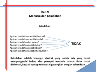 Bab V
                 Manusia dan Keindahan


                          Keindahan


Apakah keindahan memiliki bentuk?
Apakah keindahan memiliki nada?
Apakah keindahan berwarna?
Apakah keindahan dapat diukur?                  TIDAK
Apakah keindahan dapat dibuat?
Apakah keindahan dapat dihancurkan?


Keindahan adalah konsepsi abstrak yang sudah ada yang dapat
mempengaruhi indera dan persepsi manusia namun tidak dapat
dinikmati, kecuali konsep tersebut digabungkan dengan kebendaan.
 