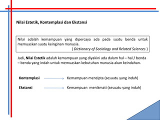 Nilai Estetik, Kontemplasi dan Ekstansi


Nilai adalah kemampuan yang dipercaya ada pada suatu benda untuk
memuaskan suatu keinginan manusia.
                             ( Dictionary of Sociology and Related Sciences )

Jadi, Nilai Estetik adalah kemampuan yang diyakini ada dalam hal – hal / benda
– benda yang indah untuk memuaskan kebutuhan manusia akan keindahan.


 Kontemplasi                 Kemampuan mencipta (sesuatu yang indah)

 Ekstansi                    Kemampuan menikmati (sesuatu yang indah)
 