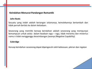 Keindahan Menurut Pandangan Romantik

 John Keats
Sesuatu yang indah adalah keriangan selamanya, kemolekannya bertambah dan
tidak pernah berlalu ke dalam ketiadaan.

Seseorang yang memiliki konsep keindahan adalah seseorang yang mempunyai
kemampuan untuk selalu dalam keadaan ragu – ragu, tidak menentu dan misterius
namu n tidak mengganggu keseimbangan jiwanya (Negative Capability)

 Coleridge

Konsep keindahan seseorang dapat dipengaruhi oleh kebiasaan, pikiran dan ingatan
 