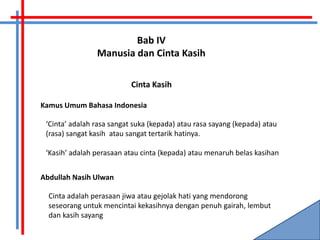 Bab IV
                Manusia dan Cinta Kasih

                           Cinta Kasih

Kamus Umum Bahasa Indonesia

 ‘Cinta’ adalah rasa sangat suka (kepada) atau rasa sayang (kepada) atau
 (rasa) sangat kasih atau sangat tertarik hatinya.

 ‘Kasih’ adalah perasaan atau cinta (kepada) atau menaruh belas kasihan


Abdullah Nasih Ulwan

  Cinta adalah perasaan jiwa atau gejolak hati yang mendorong
  seseorang untuk mencintai kekasihnya dengan penuh gairah, lembut
  dan kasih sayang
 