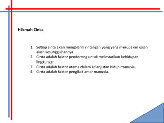 Hikmah Cinta


     1. Setiap cinta akan mengalami rintangan yang yang merupakan ujian
        akan kesungguhannya.
     2. Cinta adalah faktor pendorong untuk melestarikan kehidupan
        lingkungan.
     3. Cinta adalah faktor utama dalam kelanjutan hidup manusia.
     4. Cinta adalah faktor pengikat antar manusia.
 