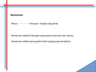 Kemesraan


Mesra            Perasaan simpati yang akrab



Kemesraan adalah hubungan yang akrab antara pria dan wanita.

Kemesraan adalah perwujudan kasih sayang yang mendalam.
 