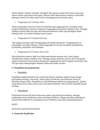 Dalam berpikir, berbuat, bertindak, bertingkah laku manusia terikat oleh norma-norma atau
ukuran-ukuran yang dibuat oleh negara. Manusia tidak dapat berbuat semaunya sendiri.Bila
perbuatan manusia itu salah, maka ia harus bertanggung jawab kepada negara.
•

TanggungJawab Terhadap Tuhan

Tuhan menciptakan manusia di bumi ini bukanlah tanpa tanggungjawab, melainkan untuk
mengisi kehidupannya manusia mempunyai tanggungjawab langsung terhadap Tuhan. Sehingga
tindakan manusia tidak bisa lepas dari hukuman-hukuman Tuhan yang dituangkan dalam
berbagai kitab suci melalui berbagai macam agama.
•

TanggungJawab Terhadap Keluarga

Tiap anggota keluarga wajib bertanggungjawab kepada keluarganya. Tanggungjawab ini
menyangkut nama baik keluarga. Tetapi tanggungjawab ini juga merupakan kesejahteraan,
keselamatan, pendidikan, dan kehidupan
•

TanggungJawab Terhadap Masyarakat

Pada hakekatnya manusia tidak bisa hidup tanpa bantuan manusia lain, sesuai dengan
kedudukannya sebagai makhluk sosial. Sehingga dengan demikian manusia disini merupakan
anggota masyarakat yang tentunya mempunyai tanggungjawab seperti anggota masyarakat yang
lain agar dapat melangsungkan hidupnya dalam masyarakat tersebut.
C. Pengabdian dan pengorbanan
•

Pengabdian

Pengabdian adalah perbuatan baik yang berupa pikiran, pendapat ataupun tenaga sebagai
perwujudan kesetiaan, cinta kasih , kasih sayang, hormat,atau satu ikatan dan semua itu
dilakukan dengan ikhlas. Pengabdian itu pada hakekatnya adalah rasa tanggungjawab. Apabila
orang bekerja keras sehari penuh untuk mencukupi kebutuhan. Hal itu berarti mengabdi kepada
keluarga.
•

Pengorbanan

Pengorbanan berasal dari kata korban atau qurban yang berarti persembahan, sehingga
pengorbanan berarti pemberian untuk menyatakan kebaktian. Dengan demikian pengorbanan
yang bersifat kebaktian itu mengandung unsur keikhlasan yang tidak mengandung pamrih.
BAB X
MANUSIA DAN KEGELISAHAN
A. Pengertian Kegelisahan

 