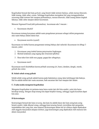 Kegelisahan berasal dari kata gelisah, yang berarti tidak tentram hatinya, selalu merasa khawatir,
tidak tenang, tidak sabar, cemas. Sehingga kegelisahan merupakan hal yang menggambarkan
seseorang tidak tentram hati maupun perbuatannya, merasa khawatir, tidak tenang dalam tingkah
lakunya, tidak sabar ataupun dalam kecemasan.
Menurut Sigmund Freud (ahli psikoanalisa), kecemasan ada 3 macam :
•

Kecemasan obyekif

Kecemasan tentang kenyataan adalah suatu pengalaman perasaan sebagai akibat pengamatan
atau suatu bahaya dalam dunia luar.
•

Kecemasan neoritis (syaraf)

Kecemasan ini timbul karena pengamatan tentang bahaya dari naluriah. Kecemasan ini dibagi 3
macam, yakni
1. Kecemasan yang timbul karena penyesuaian lingkungan
2. Bentuk ketakutan yang tegang dan irrasional (phobia)
3. Rasa takut lain ialah rasa gugup, gagap dan sebagainya.
•

Kecemasan moril

Kecemasan moril disebabkan karena pribadi seseorang (iri, benci, dendam, dengki, marah,
gelisah dan cinta).
B. Sebab sebab orang gelisah
Sebab-sebab orang gelisah adalah karena pada hakekatnya orang takut kehilangan hak-haknya.
Hal itu adalah akibat dari suatu ancaman, baik ancaman dari luar maupun dari dalam
C. Usaha-usaha mengatasi kegelisahan
Mengatasi kegelisahan ini pertama-tama harus mulai dari diri kita sendiri, yaitu kita harus
bersikap tenang. Dengan sikap tenang kita dapat berpikir tenang, sehingga segala kesulitan dapat
kita atasi.
D Keterasingan
Keterasingan berasal dari kata terasing, dan kata itu adalah dasar dari kata asing.kata asing
berarti sendiri, tidak dikenal orang, sehingga kata terasing berarti, tersisihkan dari pergaulan,
terpindahkan dari yang lain, atau terpencil.Keterasingan dalam hal ini sifatnya dapat dipaksakan
oleh anggota masyarakat ataupun institusi, juga keterasingan yang dipaksakan oleh manusia lain
dalam masyarakat.

 