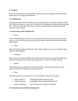 E. Kesepian
Kesepian berasal dari kata sepi yang berarti sunyi atau lengang, sehingga kata kesepian berarti
merasa sunyi atau lengang, tidak berteman.
F. Ketidakpastian
Ketidakpastian berasal dari kata tidak pasti artinya tidak menentu, tidak dapat ditentukan, tidak
tahu, tanpa arah yang jelas, tanpa asal-usul yang jelas. Ketidakpastian artinya keadaan yang tidak
pasti, tidak tentu, tidak dapat ditentukan, tidak tahu, keadaan tanpa arah yang jelas, keadaan
tanpa asal-usul yang jelas.
G. Sebab-sebab terjadi ketidakpastian
•

Obsesi

Obsesi merupakan gejala neurosa jiwa, yaitu adanya pikiran atau perasaan tertentu yang terus
menerus, biasanya tentang hal-hal yang tak menyenangkan, atau sebab-sebabnya tak diketahui
oleh penderita.
•

Phobia

Ialah rasa ketakutan yang tak terkendali, tidak normal, kepada sesuatu hal atau kejadian tanpa
diketahui sebab-sebabnya.
•

Kompulasi

Ialah neurosa jiwa yang disebabkan oleh tekanan mental, kekecewaan, pengalaman pahit yang
menekan, kelemahan syaraf, tidak mampu menguasai diri, sugesti dari sikap orang lain.
•

Hysteria

Ialah adanya keraguan tentang apa yang telah dikerjakan, sehingga ada dorongan yang tak
disadari melakukan perbuatan yang serupa berkali-kali.
•

Delusi

Menunjukkan pikiran yang tidak beres, karena berdasarkan suatu keyakinan palsu.
•
•

o Delusi persekusi
o Delusi keagungan

: menganggap keadaan sekitarnya jelek.
: menganggap dirinya orang penting dan besar.

•

o Delusi melancholis

: merasa dirinya hina, bersalah, dan berdosa.

H. Usaha-usaha penyembuhan ketidakpastian

 