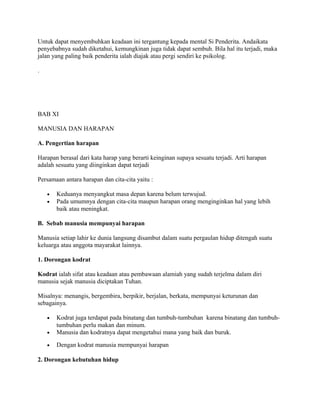 Untuk dapat menyembuhkan keadaan ini tergantung kepada mental Si Penderita. Andaikata
penyebabnya sudah diketahui, kemungkinan juga tidak dapat sembuh. Bila hal itu terjadi, maka
jalan yang paling baik penderita ialah diajak atau pergi sendiri ke psikolog.
.

BAB XI
MANUSIA DAN HARAPAN
A. Pengertian harapan
Harapan berasal dari kata harap yang berarti keinginan supaya sesuatu terjadi. Arti harapan
adalah sesuatu yang diinginkan dapat terjadi
Persamaan antara harapan dan cita-cita yaitu :
•
•

Keduanya menyangkut masa depan karena belum terwujud.
Pada umumnya dengan cita-cita maupun harapan orang menginginkan hal yang lebih
baik atau meningkat.

B. Sebab manusia mempunyai harapan
Manusia setiap lahir ke dunia langsung disambut dalam suatu pergaulan hidup ditengah suatu
keluarga atau anggota mayarakat lainnya.
1. Dorongan kodrat
Kodrat ialah sifat atau keadaan atau pembawaan alamiah yang sudah terjelma dalam diri
manusia sejak manusia diciptakan Tuhan.
Misalnya: menangis, bergembira, berpikir, berjalan, berkata, mempunyai keturunan dan
sebagainya.

•

Kodrat juga terdapat pada binatang dan tumbuh-tumbuhan karena binatang dan tumbuhtumbuhan perlu makan dan minum.
Manusia dan kodratnya dapat mengetahui mana yang baik dan buruk.

•

Dengan kodrat manusia mempunyai harapan

•

2. Dorongan kebutuhan hidup

 