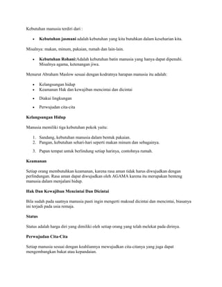 Kebutuhan manusia terdiri dari :
•

Kebutuhan jasmani adalah kebutuhan yang kita butuhkan dalam keseharian kita.

Misalnya: makan, minum, pakaian, rumah dan lain-lain.
•

Kebutuhan Rohani:Adalah kebutuhan batin manusia yang hanya dapat dipenuhi.
Misalnya agama, ketenangan jiwa.

Menurut Abraham Maslow sesuai dengan kodratnya harapan manusia itu adalah:
•
•

Kelangsungan hidup
Keamanan Hak dan kewajiban mencintai dan dicintai

•

Diakui lingkungan

•

Perwujudan cita-cita

Kelangsungan Hidup
Manusia memiliki tiga kebutuhan pokok yaitu:
1. Sandang, kebutuhan manusia dalam bentuk pakaian.
2. Pangan, kebutuhan sehari-hari seperti makan minum dan sebagainya.
3. Papan tempat untuk berlindung setiap harinya, contohnya rumah.
Keamanan
Setiap orang membutuhkan keamanan, karena rasa aman tidak harus diwujudkan dengan
perlindungan. Rasa aman dapat diwujudkan oleh AGAMA karena itu merupakan benteng
manusia dalam menjalani hidup.
Hak Dan Kewajiban Mencintai Dan Dicintai
Bila sudah pada saatnya manusia pasti ingin mengerti maksud dicintai dan mencintai, biasanya
ini terjadi pada usia remaja.
Status
Status adalah harga diri yang dimiliki oleh setiap orang yang telah melekat pada dirinya.
Perwujudan Cita-Cita
Setiap manusia sesuai dengan keahliannya mewujudkan cita-citanya yang juga dapat
mengembangkan bakat atau kepandaian.

 