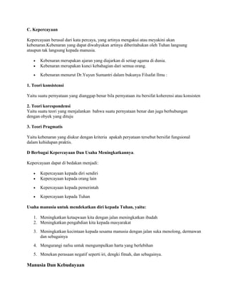 C. Kepercayaan
Kepercayaan berasal dari kata percaya, yang artinya mengakui atau meyakini akan
kebenaran.Kebenaran yang dapat diwahyukan artinya diberitahukan oleh Tuhan langsung
ataupun tak langsung kepada manusia.
•
•

Kebenaran merupakan ajaran yang diajarkan di setiap agama di dunia.
Kebenaran merupakan kunci kebahagian dari semua orang.

•

Kebenaran menurut Dr.Yuyun Sumantri dalam bukunya Filsafat Ilmu :

1. Teori konsistensi
Yaitu suatu pernyataan yang dianggap benar bila pernyataan itu bersifat koherensi atau konsisten
2. Teori korespondensi
Yaitu suatu teori yang menjalankan bahwa suatu pernyataan benar dan juga berhubungan
dengan obyek yang dituju
3. Teori Pragmatis
Yaitu kebenaran yang diukur dengan kriteria apakah peryataan tersebut bersifat fungsional
dalam kehidupan praktis.
D Berbagai Kepercayaan Dan Usaha Meningkatkannya.
Kepercayaan dapat di bedakan menjadi:
•
•

Kepercayaan kepada diri sendiri
Kepercayaan kepada orang lain

•

Kepercayaan kepada pemerintah

•

Kepercayaan kepada Tuhan

Usaha manusia untuk mendekatkan diri kepada Tuhan, yaitu:
1. Meningkatkan ketaqwaan kita dengan jalan meningkatkan ibadah
2. Meningkatkan pengabdian kita kepada masyarakat
3. Meningkatkan kecintaan kepada sesama manusia dengan jalan suka menolong, dermawan
dan sebagainya
4. Mengurangi nafsu untuk mengumpulkan harta yang berlebihan
5. Menekan perasaan negatif seperti iri, dengki fitnah, dan sebagainya.

Manusia Dan Kebudayaan

 