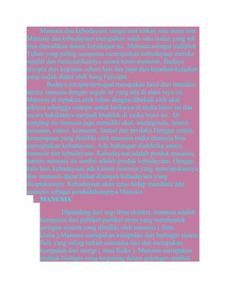 Manusia dan kebudayaan sangat erat terkait satu sama lain.
Manusia dan kebudayaan merupakan salah satu ikatan yang tak
bisa dipisahkan dalam kehidupan ini. Manusia sebagai makhluk
Tuhan yang paling sempurna menciptakan kebudayaan mereka
sendiri dan melestarikannya secara turun menurun. Budaya
tercipta dari kegiatan sehari-hari dan juga dari kejadian-kejadian
yang sudah diatur oleh Sang Pencipta.
Budaya tercipta/terwujud merupakan hasil dari interaksi
antara manusia dengan segala isi yang ada di alam raya ini.
Manusia di ciptakan oleh tuhan dengan dibekali oleh akal
pikiran sehingga mampu untuk berkarya di muka bumi ini dan
secara hakikatnya menjadi khalifah di muka bumi ini. Di
samping itu manusia juga memiliki akal, intelegensia, intuisi,
perasaan, emosi, kemauan, fantasi dan perilaku.Dengan semua
kemampuan yang dimiliki oleh manusia maka manusia bisa
menciptakan kebudayaan. Ada hubungan dialektika antara
manusia dan kebudayaan. Kebudayaan adalah produk manusia,
namun manusia itu sendiri adalah produk kebudayaan. Dengan
kata lain, kebudayaan ada karena manusia yang menciptakannya
dan manusia dapat hidup ditengah kebudayaan yang
diciptakannya. Kebudayaan akan terus hidup manakala ada
manusia sebagai pendudukungnya Manusia.
• MANUSIA
Dipandang dari segi ilmu eksakta, manusia adalah
kumpulan dari partikel-partikel atom yang membentuk
jaringan system yang dimiliki oleh manusia ( ilmu
kimia ).Manusia merupakan kumpulan dari berbagai sistem
fisik yang saling terkait satusama lain dan merupakan
kumpulan dari energi ( ilmu fisika ). Manusia merupakan
mahluk biologis yang tergolong dalam golongan mahluk

 