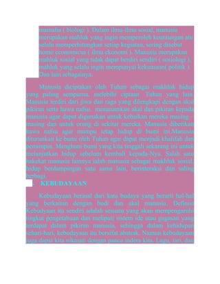 mamalia ( biologi ). Dalam ilmu-ilmu sosial, manusia
merupakan mahluk yang ingin memperoleh keuntungan atu
selalu memperhitungkan setiap kegiatan, sering disebut
homo economicus ( ilmu ekonomi ). Manusia merupakan
mahluk sosial yang tidak dapat berdiri sendiri ( sosiologi ),
mahluk yang selalu ingin mempunyai kekuasaan( politik ).
Dan lain sebagainya.
Manusia diciptakan oleh Tuhan sebagai makhluk hidup
yang paling sempurna, melebihi ciptaan Tuhan yang lain.
Manusia terdiri dari jiwa dan raga yang dilengkapi dengan akal
pikiran serta hawa nafsu. menanamkan akal dan pikiran kepada
manusia agar dapat digunakan untuk kebaikan mereka masing –
masing dan untuk orang di sekitar mereka. Manusia diberikan
hawa nafsu agar mampu tetap hidup di bumi ini.Manusia
diturunkan ke bumi oleh Tuhan agar dapat menjadi khalifah dan
pemimpin. Menghuni bumi yang kita tinggali sekarang ini untuk
melanjutkan hidup sebelum kembali kepada-Nya. Salah satu
hakekat manusia lainnya ialah manusia sebagai makhluk sosial,
hidup berdampingan satu sama lain, berinteraksi dan saling
berbagi.
•
KEBUDAYAAN
Kebudayaan berasal dari kata budaya yang berarti hal-hal
yang berkaitan dengan budi dan akal manusia. Definisi
Kebudyaan itu sendiri adalah sesuatu yang akan mempengaruhi
tingkat pengetahuan dan meliputi sistem ide atau gagasan yang
terdapat dalam pikiran manusia, sehingga dalam kehidupan
sehari-hari, kebudayaan itu bersifat abstrak. Namun kebudayaan
juga dapat kita nikmati dengan panca indera kita. Lagu, tari, dan

 