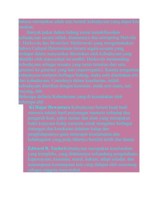 bahasa merupakan salah satu bentuk kebudayaan yang dapat kita
rasakan.
Banyak pakar dalam bidang sosial mendefinisikan
kebudayaan secara istilah, diantaranya dua antropolog Melville
J. Herkovits dan Bronislaw Malinowski yang mengemukakan
bahwa Cultural Determinism berarti segala sesuatu yang
terdapat dalam masyarakat ditentukan oleh kebudayaan yang
dimiliki oleh masyarakat itu sendiri. Herkovits memandang
kebudayaan sebagai sesuatu yang turun temurun dari satu
generasi ke generasi yang lain (superorganic). Karena pengertian
kebudayaan meliputi berbagai bidang, maka sulit ditentukan arti
dari kebudayaan. Contohnya dalam keseharian, istilah
kebudayaan diartikan dengan kesenian, entah seni suara, tari,
wayang, dsb.
Beberapa definisi Kebudayaan yang di kemukakan oleh
beberapa ahli :
•
Ki Hajar Dewantara Kebudayaan berarti buah budi
manusia adalah hasil perjuangan manusia terhadap dua
pengaruh kuat, yakni zaman dan alam yang merupakan
bukti kejayaan hidup manusia untuk mengatasi berbagai
rintangan dan kesukaran didalam hidup dan
penghidupannya guna mencapai keselamatan dan
kebahagiaan yang pada lahirnya bersifat tertib dan damai.
•

Edward B. TaylorKebudayaan merupakan keseluruhan
yang kompleks, yang didalamnya terkandung pengetahuan,
kepercayaan, kesenian, moral, hukum, adapt istiadat, dan
kemampuan-kemampuan lain yang didapat oleh seseorang
sebagai anggota masyarakat.

 