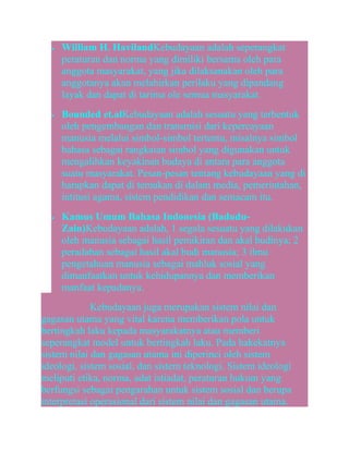 •

•

•

William H. HavilandKebudayaan adalah seperangkat
peraturan dan norma yang dimiliki bersama oleh para
anggota masyarakat, yang jika dilaksanakan oleh para
anggotanya akan melahirkan perilaku yang dipandang
layak dan dapat di tarima ole semua masyarakat.
Bounded et.alKebudayaan adalah sesuatu yang terbentuk
oleh pengembangan dan transmisi dari kepercayaan
manusia melalui simbol-simbol tertentu, misalnya simbol
bahasa sebagai rangkaian simbol yang digunakan untuk
mengalihkan keyakinan budaya di antara para anggota
suatu masyarakat. Pesan-pesan tentang kebudayaan yang di
harapkan dapat di temukan di dalam media, pemerintahan,
intitusi agama, sistem pendidikan dan semacam itu.
Kamus Umum Bahasa Indonesia (BaduduZain)Kebudayaan adalah, 1 segala sesuatu yang dilakukan
oleh manusia sebagai hasil pemikiran dan akal budinya; 2
peradaban sebagai hasil akal budi manusia; 3 ilmu
pengetahuan manusia sebagai mahluk sosial yang
dimanfaatkan untuk kehidupannya dan memberikan
manfaat kepadanya.

Kebudayaan juga merupakan sistem nilai dan
gagasan utama yang vital karena memberikan pola untuk
bertingkah laku kepada masyarakatnya atau memberi
seperangkat model untuk bertingkah laku. Pada hakekatnya
sistem nilai dan gagasan utama ini diperinci oleh sistem
ideologi, sistem sosial, dan sistem teknologi. Sistem ideologi
meliputi etika, norma, adat istiadat, peraturan hukum yang
berfungsi sebagai pengarahan untuk sistem sosial dan berupa
interpretasi operasional dari sistem nilai dan gagasan utama.

 