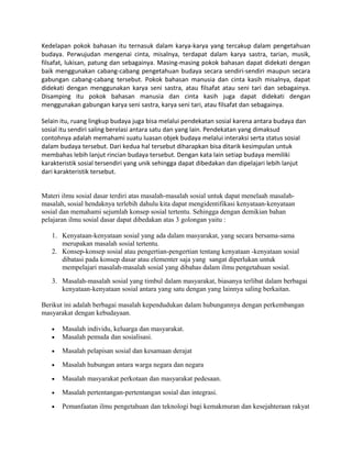 Kedelapan pokok bahasan itu ternasuk dalam karya-karya yang tercakup dalam pengetahuan
budaya. Perwujudan mengenai cinta, misalnya, terdapat dalam karya sastra, tarian, musik,
filsafat, lukisan, patung dan sebagainya. Masing-masing pokok bahasan dapat didekati dengan
baik menggunakan cabang-cabang pengetahuan budaya secara sendiri-sendiri maupun secara
gabungan cabang-cabang tersebut. Pokok bahasan manusia dan cinta kasih misalnya, dapat
didekati dengan menggunakan karya seni sastra, atau filsafat atau seni tari dan sebagainya.
Disamping itu pokok bahasan manusia dan cinta kasih juga dapat didekati dengan
menggunakan gabungan karya seni sastra, karya seni tari, atau filsafat dan sebagainya.
Selain itu, ruang lingkup budaya juga bisa melalui pendekatan sosial karena antara budaya dan
sosial itu sendiri saling berelasi antara satu dan yang lain. Pendekatan yang dimaksud
contohnya adalah memahami suatu luasan objek budaya melalui interaksi serta status sosial
dalam budaya tersebut. Dari kedua hal tersebut diharapkan bisa ditarik kesimpulan untuk
membahas lebih lanjut rincian budaya tersebut. Dengan kata lain setiap budaya memiliki
karakteristik sosial tersendiri yang unik sehingga dapat dibedakan dan dipelajari lebih lanjut
dari karakteristik tersebut.
Materi ilmu sosial dasar terdiri atas masalah-masalah sosial untuk dapat menelaah masalahmasalah, sosial hendaknya terlebih dahulu kita dapat mengidentifikasi kenyataan-kenyataan
sosial dan memahami sejumlah konsep sosial tertentu. Sehingga dengan demikian bahan
pelajaran ilmu sosial dasar dapat dibedakan atas 3 golongan yaitu :
1. Kenyataan-kenyataan sosial yang ada dalam masyarakat, yang secara bersama-sama
merupakan masalah sosial tertentu.
2. Konsep-konsep sosial atau pengertian-pengertian tentang kenyataan -kenyataan sosial
dibatasi pada konsep dasar atau elementer saja yang sangat diperlukan untuk
mempelajari masalah-masalah sosial yang dibahas dalam ilmu pengetahuan sosial.
3. Masalah-masalah sosial yang timbul dalam masyarakat, biasanya terlibat dalam berbagai
kenyataan-kenyataan sosial antara yang satu dengan yang lainnya saling berkaitan.
Berikut ini adalah berbagai masalah kependudukan dalam hubungannya dengan perkembangan
masyarakat dengan kebudayaan.
•
•

Masalah individu, keluarga dan masyarakat.
Masalah pemuda dan sosialisasi.

•

Masalah pelapisan sosial dan kesamaan derajat

•

Masalah hubungan antara warga negara dan negara

•

Masalah masyarakat perkotaan dan masyarakat pedesaan.

•

Masalah pertentangan-pertentangan sosial dan integrasi.

•

Pemanfaatan ilmu pengetahuan dan teknologi bagi kemakmuran dan kesejahteraan rakyat

 
